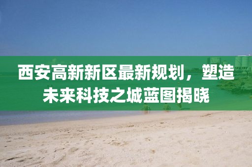 西安高新新区最新规划，塑造未来科技之城蓝图揭晓
