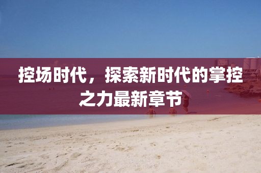 控场时代，探索新时代的掌控之力最新章节