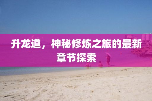 升龙道，神秘修炼之旅的最新章节探索