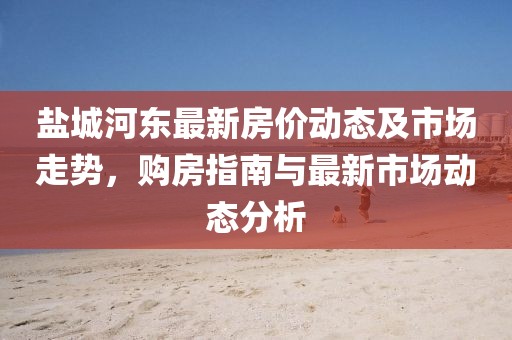 盐城河东最新房价动态及市场走势，购房指南与最新市场动态分析