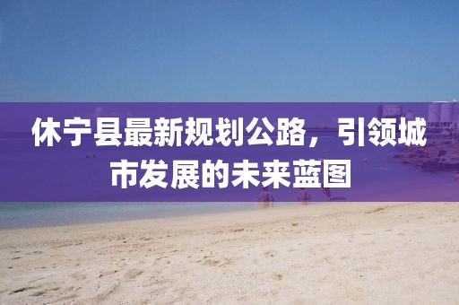 休宁县最新规划公路，引领城市发展的未来蓝图