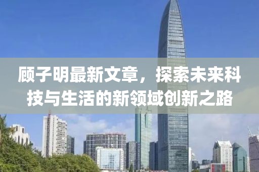 顾子明最新文章，探索未来科技与生活的新领域创新之路