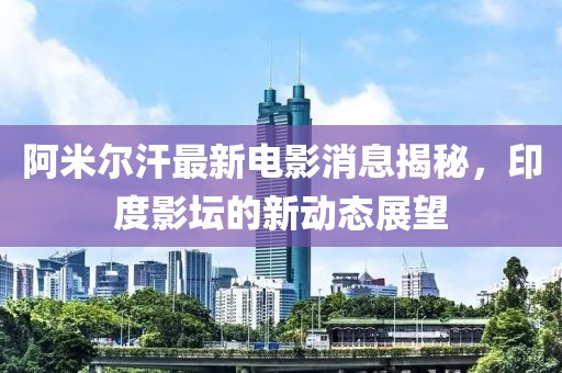 阿米尔汗最新电影消息揭秘，印度影坛的新动态展望