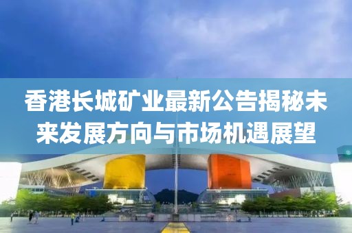 香港长城矿业最新公告揭秘未来发展方向与市场机遇展望