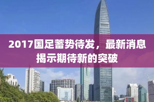 2017国足蓄势待发，最新消息揭示期待新的突破