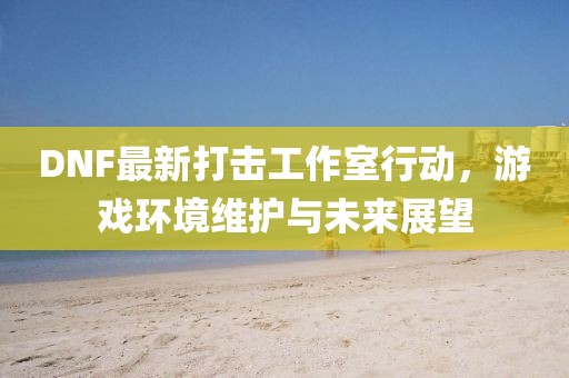 DNF最新打击工作室行动，游戏环境维护与未来展望