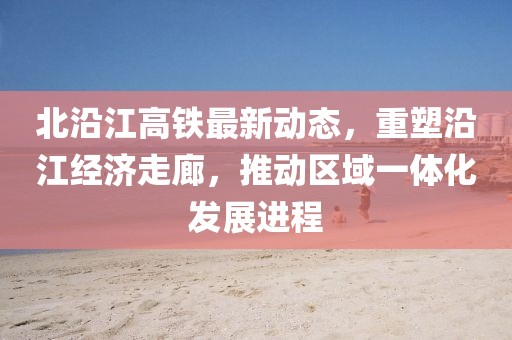 北沿江高铁最新动态，重塑沿江经济走廊，推动区域一体化发展进程