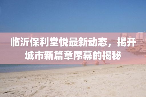 临沂保利堂悦最新动态，揭开城市新篇章序幕的揭秘