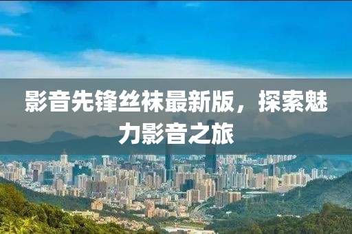 影音先锋丝袜最新版，探索魅力影音之旅
