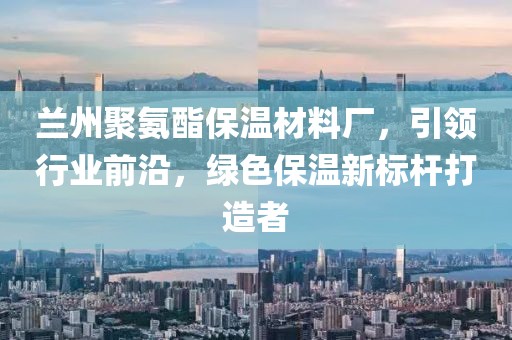兰州聚氨酯保温材料厂，引领行业前沿，绿色保温新标杆打造者