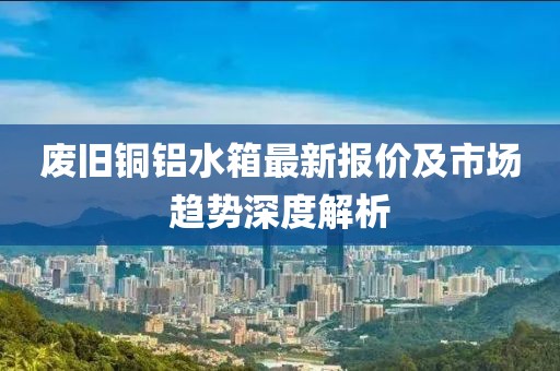 废旧铜铝水箱最新报价及市场趋势深度解析