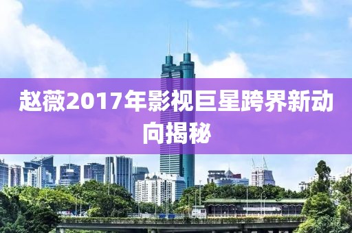 赵薇2017年影视巨星跨界新动向揭秘