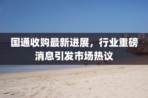 国通收购最新进展，行业重磅消息引发市场热议