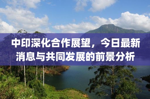 中印深化合作展望，今日最新消息与共同发展的前景分析