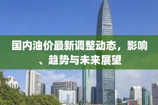 国内油价最新调整动态，影响、趋势与未来展望