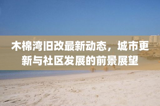 木棉湾旧改最新动态，城市更新与社区发展的前景展望