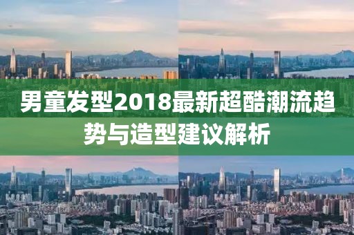 男童发型2018最新超酷潮流趋势与造型建议解析