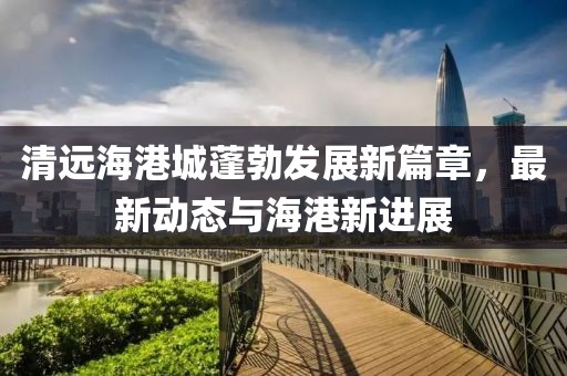 清远海港城蓬勃发展新篇章，最新动态与海港新进展