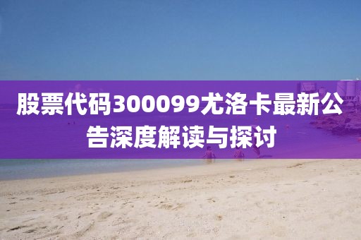 股票代码300099尤洛卡最新公告深度解读与探讨
