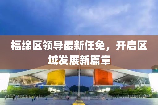 福绵区领导最新任免，开启区域发展新篇章