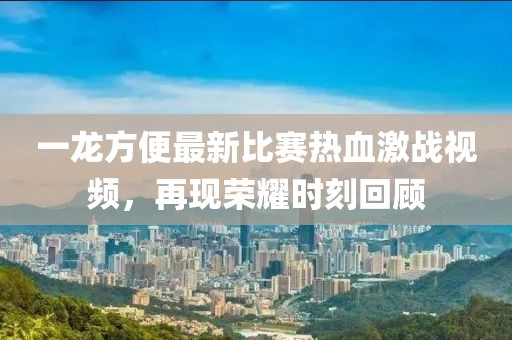 一龙方便最新比赛热血激战视频，再现荣耀时刻回顾
