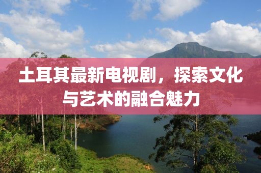 土耳其最新电视剧，探索文化与艺术的融合魅力