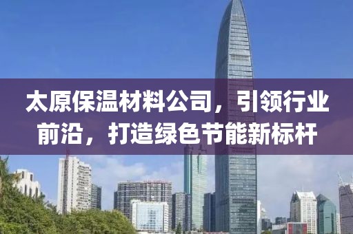 太原保温材料公司，引领行业前沿，打造绿色节能新标杆