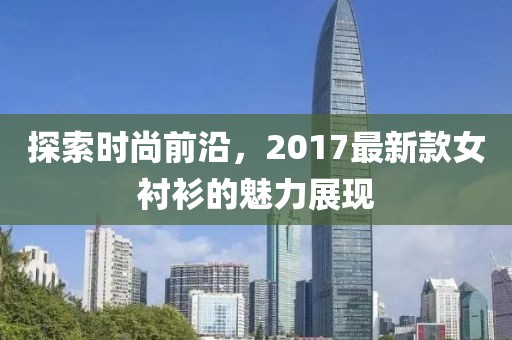探索时尚前沿，2017最新款女衬衫的魅力展现