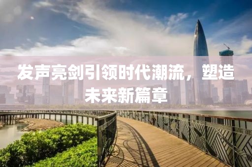 发声亮剑引领时代潮流，塑造未来新篇章
