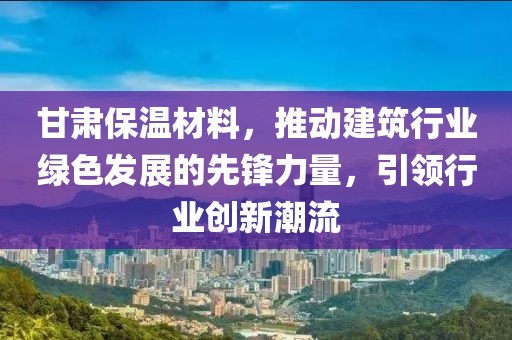 甘肃保温材料，推动建筑行业绿色发展的先锋力量，引领行业创新潮流