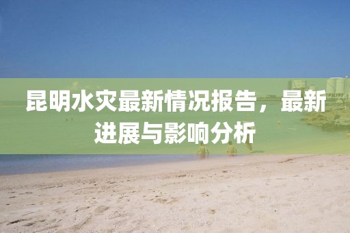 昆明水灾最新情况报告，最新进展与影响分析