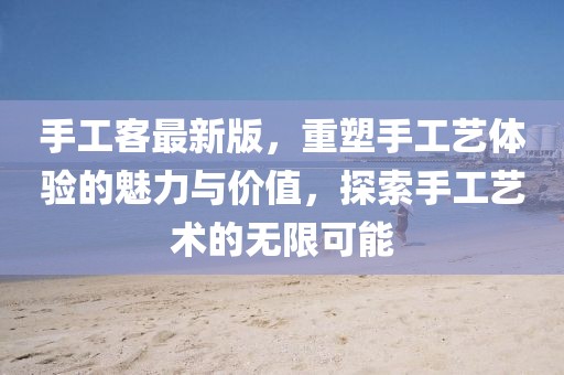 手工客最新版，重塑手工艺体验的魅力与价值，探索手工艺术的无限可能
