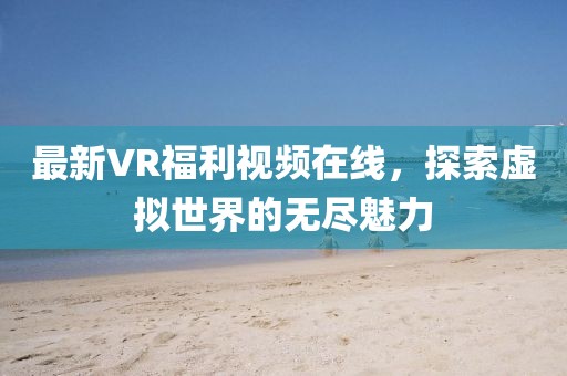 最新VR福利视频在线，探索虚拟世界的无尽魅力