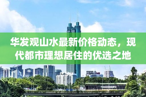华发观山水最新价格动态，现代都市理想居住的优选之地