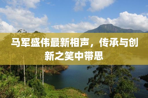 马军盛伟最新相声，传承与创新之笑中带思