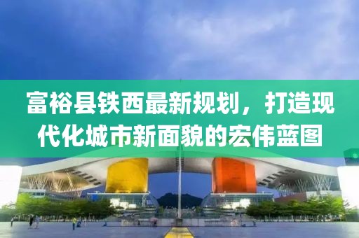 富裕县铁西最新规划，打造现代化城市新面貌的宏伟蓝图