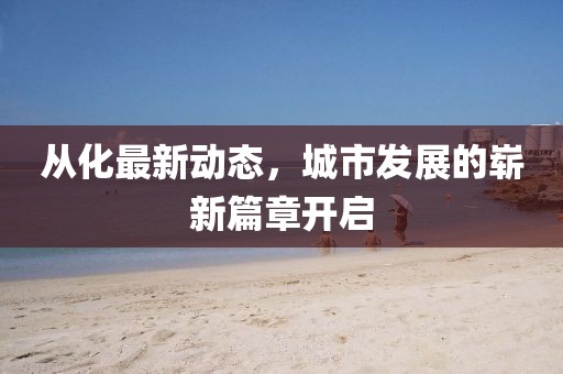 从化最新动态，城市发展的崭新篇章开启
