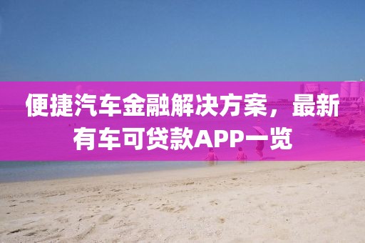便捷汽车金融解决方案，最新有车可贷款APP一览