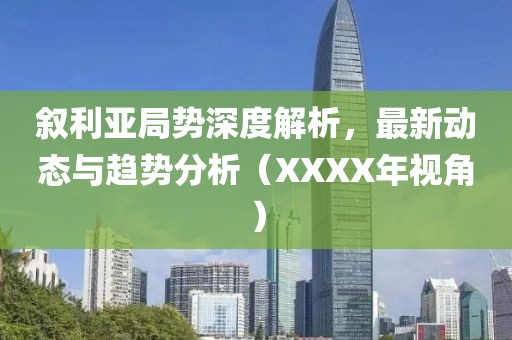 叙利亚局势深度解析，最新动态与趋势分析（XXXX年视角）