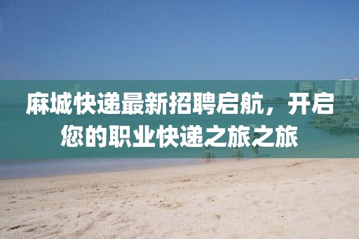 麻城快递最新招聘启航，开启您的职业快递之旅之旅