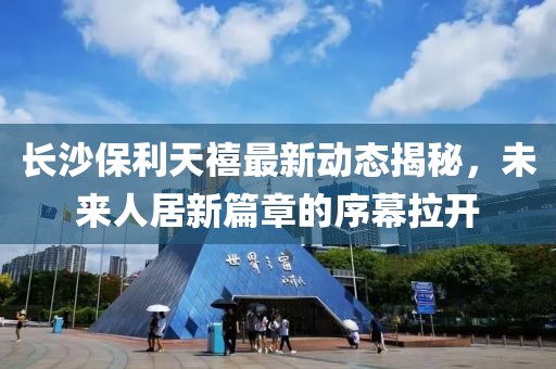 长沙保利天禧最新动态揭秘，未来人居新篇章的序幕拉开