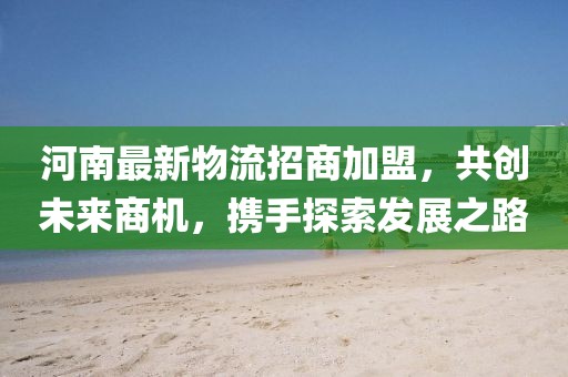 河南最新物流招商加盟，共创未来商机，携手探索发展之路