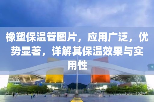 橡塑保温管图片，应用广泛，优势显著，详解其保温效果与实用性