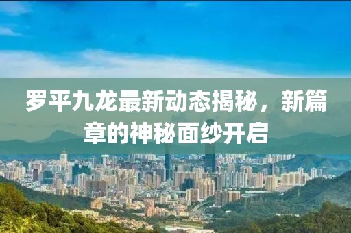 罗平九龙最新动态揭秘，新篇章的神秘面纱开启