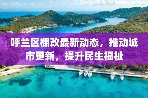 呼兰区棚改最新动态，推动城市更新，提升民生福祉