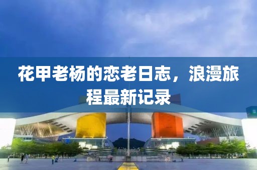 花甲老杨的恋老日志，浪漫旅程最新记录