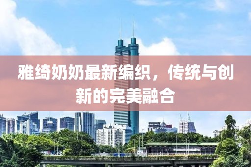 雅绮奶奶最新编织，传统与创新的完美融合