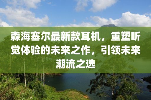 森海塞尔最新款耳机，重塑听觉体验的未来之作，引领未来潮流之选
