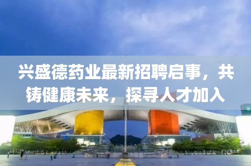 兴盛德药业最新招聘启事，共铸健康未来，探寻人才加入