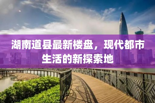 湖南道县最新楼盘，现代都市生活的新探索地